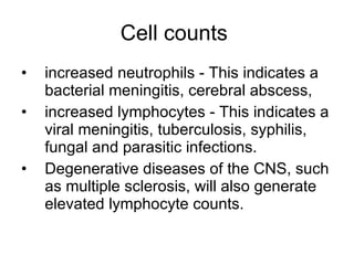 Cell counts  increased neutrophils - This indicates a bacterial meningitis, cerebral abscess,  increased lymphocytes - This indicates a viral meningitis, tuberculosis, syphilis, fungal and parasitic infections.  Degenerative diseases of the CNS, such as multiple sclerosis, will also generate elevated lymphocyte counts. 
