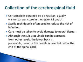    CSF sample is obtained by a physician, usually
    via lumbar puncture in the region L3 andL4.
   Sterile technique is often used to reduce the risk of
    infection.
   Care must be taken to avoid damage to neural tissue.
   Although the sub-araquinoid can be accessed
    from other levels, the lower back is
    preferable, because the needle is inserted below the
    end of the spinal cord.
 