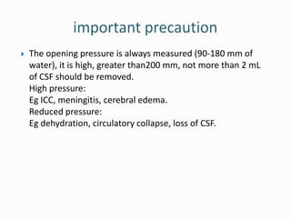    The opening pressure is always measured (90-180 mm of
    water), it is high, greater than200 mm, not more than 2 mL
    of CSF should be removed.
    High pressure:
    Eg ICC, meningitis, cerebral edema.
    Reduced pressure:
    Eg dehydration, circulatory collapse, loss of CSF.
 