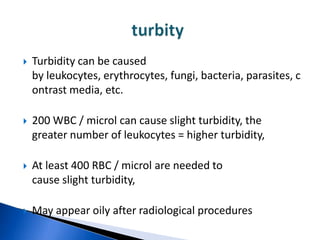    Turbidity can be caused
    by leukocytes, erythrocytes, fungi, bacteria, parasites, c
    ontrast media, etc.

   200 WBC / microl can cause slight turbidity, the
    greater number of leukocytes = higher turbidity,

   At least 400 RBC / microl are needed to
    cause slight turbidity,

   May appear oily after radiological procedures
 