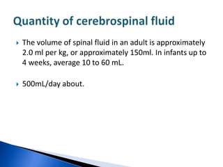    The volume of spinal fluid in an adult is approximately
    2.0 ml per kg, or approximately 150ml. In infants up to
    4 weeks, average 10 to 60 mL.

   500mL/day about.
 