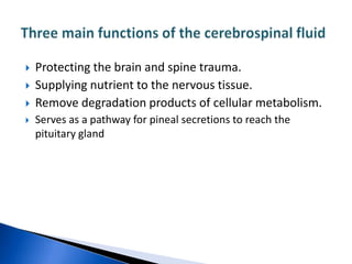    Protecting the brain and spine trauma.
   Supplying nutrient to the nervous tissue.
   Remove degradation products of cellular metabolism.
   Serves as a pathway for pineal secretions to reach the
    pituitary gland
 