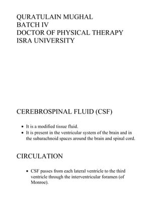 QURATULAIN MUGHAL
BATCH IV
DOCTOR OF PHYSICAL THERAPY
ISRA UNIVERSITY
CEREBROSPINAL FLUID (CSF)
• It is a modified tissue fluid.
• It is present in the ventricular system of the brain and in
the subarachnoid spaces around the brain and spinal cord.
CIRCULATION
• CSF passes from each lateral ventricle to the third
ventricle through the interventricular foramen (of
Monroe).
 