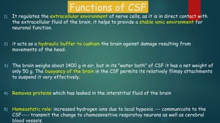 Functions of CSF
1) It regulates the extracellular environment of nerve cells, as it is in direct contact with
the extracellular fluid of the brain, it helps to provide a stable ionic environment for
neuronal function.
2) it acts as a hydraulic buffer to cushion the brain against damage resulting from
movements of the head.
3) The brain weighs about 1400 g in air, but in its "water bath" of CSF it has a net weight of
only 50 g. The buoyancy of the brain in the CSF permits its relatively flimsy attachments
to suspend it very effectively.
4) Removes proteins which has leaked in the interstitial fluid of the brain
5) Homeostatic role: increased hydrogen ions due to local hypoxia --- communicate to the
CSF---- transmit the change to chemosensitive respiratoy neurons as well as cerebral
blood vessels.
 