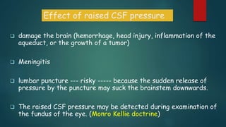  damage the brain (hemorrhage, head injury, inflammation of the
aqueduct, or the growth of a tumor)
 Meningitis
 lumbar puncture --- risky ----- because the sudden release of
pressure by the puncture may suck the brainstem downwards.
 The raised CSF pressure may be detected during examination of
the fundus of the eye. (Monro Kellie doctrine)
Effect of raised CSF pressure
 