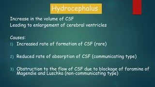 Hydrocephalus
Increase in the volume of CSF
Leading to enlargement of cerebral ventricles
Causes:
1) Increased rate of formation of CSF (rare)
2) Reduced rate of absorption of CSF (communicating type)
3) Obstruction to the flow of CSF due to blockage of foramina of
Magendie and Luschka (non-communicating type)
 