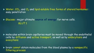  Water, CO2, and O2 and lipid-soluble free forms of steroid hormones :
easy penetration
 Glucose : major ultimate source of energy for nerve cells.
GLUT 1
 molecules within brain capillaries must be moved through the endothelial
cells by diffusion and active transport, as well as by endocytosis and
exocytosis
 brain cannot obtain molecules from the blood plasma by a nonspecific
filtering process
 