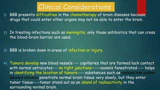 Clinical Considerations
1) BBB presents difficulties in the chemotherapy of brain diseases because
drugs that could enter other organs may not be able to enter the brain.
2) In treating infections such as meningitis, only those antibiotics that can cross
the blood-brain barrier are used.
3) BBB is broken down in areas of infection or injury.
4) Tumors develop new blood vessels --- capillaries that are formed lack contact
with normal astrocytes--- no tight junctions-----vessels fenestrated---- helps
in identifying the location of tumors---- substances such as radioactive iodine-
labeled albumin penetrate normal brain tissue very slowly, but they enter
tumor tissue----tumor stand out as an island of radioactivity in the
surrounding normal brain.
 