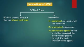 Formation of CSF
500 mL/day
50-70% choroid plexus in
the two lateral ventricles
Remainder
1) ependymal surfaces of all
the ventricles
2) arachnoidal membranes
3) perivascular spaces in the
brain that surround the
blood vessels passing
through the brain
(Virchow-Robin space)
 