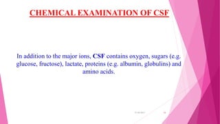 CHEMICAL EXAMINATION OF CSF
In addition to the major ions, CSF contains oxygen, sugars (e.g.
glucose, fructose), lactate, proteins (e.g. albumin, globulins) and
amino acids.
31-05-2017 24
 