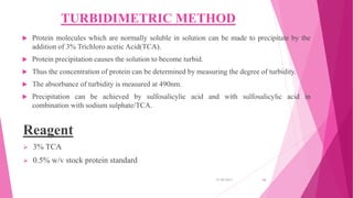 TURBIDIMETRIC METHOD
 Protein molecules which are normally soluble in solution can be made to precipitate by the
addition of 3% Trichloro acetic Acid(TCA).
 Protein precipitation causes the solution to become turbid.
 Thus the concentration of protein can be determined by measuring the degree of turbidity.
 The absorbance of turbidity is measured at 490nm.
 Precipitation can be achieved by sulfosalicylic acid and with sulfosalicylic acid in
combination with sodium sulphate/TCA.
Reagent
 3% TCA
 0.5% w/v stock protein standard
31-05-2017 26
 