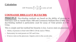 Calculation
𝐶𝑆𝐹 𝑃𝑟𝑜𝑡𝑒𝑖𝑛𝑠,
𝑔
𝑙
=
𝑇 − 𝐵
𝑆 − 𝐵
𝑥 𝑐𝑜𝑛𝑐. 𝑜𝑓 𝑠𝑡𝑑
COOMASSIE BRILLIANT BLUE(CBB)
PRINCIPLE: Dye-binding methods are based on the ability of proteins to
bind dyes such as Amido black 10B and Coomassie brilliant blue (CBB). The
dye-binding method is particularly used for assay of Total protein in CSF,
Urine.
This is simple and fast method but linearity is less. Leaves stain on glassware.
 Ability of proteins to bind with CBB G-250 & read at 700nm.
 Particularly for total protein in CSF and Urine.
 It leaves stain on the glassware. Imparts color to the cuvette also.
31-05-2017 28
 