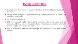 INTRODUCTION
 Cerebrospinal fluid (CSF) is a clear, colourless fluid formed in the ventricles of
the brain
 Mainly by choroid plexus (meshwork of tiny small blood vessels in lateral third
and fourth ventricles).
 An ultrafiltrate of plasma.
 CSF is contained within the cerebral ventricles, the spinal canal and the
subarachnoid space (space between arachnoid externally and pia mater internally)
surrounding the brain and spinal cord.
 CSF is reabsorbed into the blood through the arachnoid villi of dural venous
sinuses.
31-05-2017 2
 