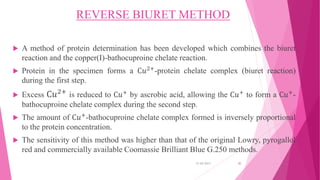 REVERSE BIURET METHOD
 A method of protein determination has been developed which combines the biuret
reaction and the copper(I)-bathocuproine chelate reaction.
 Protein in the specimen forms a C𝑢2+-protein chelate complex (biuret reaction)
during the first step.
 Excess C𝑢2+
is reduced to C𝑢+ by ascrobic acid, allowing the C𝑢+ to form a C𝑢+-
bathocuproine chelate complex during the second step.
 The amount of C𝑢+-bathocuproine chelate complex formed is inversely proportional
to the protein concentration.
 The sensitivity of this method was higher than that of the original Lowry, pyrogallol
red and commercially available Coomassie Brilliant Blue G.250 methods.
31-05-2017 30
 