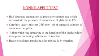 NONNE-APELT TEST
 Half saturated ammonium sulphate are common use which
demonstrate the presence of an increase of globulin in CSF.
 Carefully layer 1ml clear CSF over 1ml of saturated solution of
ammonium sulphate.
 A thin white ring appearing at the junction of the liquids which
disappears on mixing indicates a 1+ reaction.
 Heavy cloudiness persisting after mixing is 4+ reaction.
31-05-2017 34
 