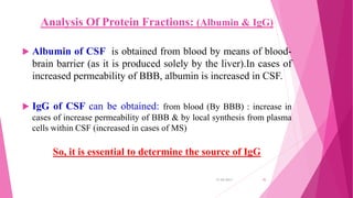 Analysis Of Protein Fractions: (Albumin & IgG)
 Albumin of CSF is obtained from blood by means of blood-
brain barrier (as it is produced solely by the liver).In cases of
increased permeability of BBB, albumin is increased in CSF.
 IgG of CSF can be obtained: from blood (By BBB) : increase in
cases of increase permeability of BBB & by local synthesis from plasma
cells within CSF (increased in cases of MS)
So, it is essential to determine the source of IgG
31-05-2017 35
 