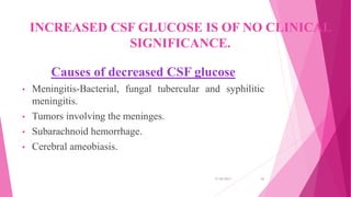 INCREASED CSF GLUCOSE IS OF NO CLINICAL
SIGNIFICANCE.
Causes of decreased CSF glucose
• Meningitis-Bacterial, fungal tubercular and syphilitic
meningitis.
• Tumors involving the meninges.
• Subarachnoid hemorrhage.
• Cerebral ameobiasis.
31-05-2017 41
 