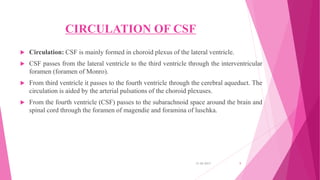 CIRCULATION OF CSF
 Circulation: CSF is mainly formed in choroid plexus of the lateral ventricle.
 CSF passes from the lateral ventricle to the third ventricle through the interventricular
foramen (foramen of Monro).
 From third ventricle it passes to the fourth ventricle through the cerebral aqueduct. The
circulation is aided by the arterial pulsations of the choroid plexuses.
 From the fourth ventricle (CSF) passes to the subarachnoid space around the brain and
spinal cord through the foramen of magendie and foramina of luschka.
31-05-2017 9
 