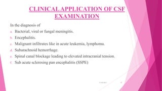 CLINICALAPPLICATION OF CSF
EXAMINATION
In the diagnosis of
a. Bacterial, viral or fungal meningitis.
b. Encephalitis.
c. Malignant infiltrates like in acute leukemia, lymphoma.
d. Subarachnoid hemorrhage.
e. Spinal canal blockage leading to elevated intracranial tension.
f. Sub acute sclerosing pan encephalitis (SSPE)
31-05-2017 17
 