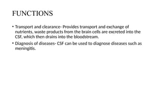 FUNCTIONS
• Transport and clearance- Provides transport and exchange of
nutrients, waste products from the brain cells are excreted into the
CSF, which then drains into the bloodstream.
• Diagnosis of diseases- CSF can be used to diagnose diseases such as
meningitis.
 