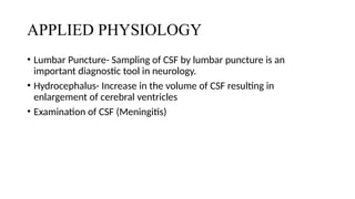 APPLIED PHYSIOLOGY
• Lumbar Puncture- Sampling of CSF by lumbar puncture is an
important diagnostic tool in neurology.
• Hydrocephalus- Increase in the volume of CSF resulting in
enlargement of cerebral ventricles
• Examination of CSF (Meningitis)
 