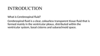 INTRODUCTION
What is Cerebrospinal fluid?
Cerebrospinal fluid is a clear, colourless transparent tissue fluid that is
formed mainly in the ventricular plexus, distributed within the
ventricular system, basal cisterns and subarachnoid space.
 