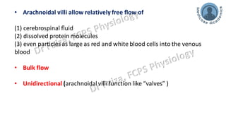 • Arachnoidal villi allow relatively free ﬂow of
(1) cerebrospinal ﬂuid
(2) dissolved protein molecules
(3) even particles as large as red and white blood cells into the venous
blood
• Bulk flow
• Unidirectional (arachnoidal villi function like “valves” )
 