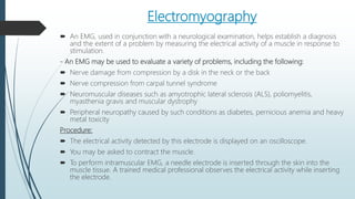 Electromyography
 An EMG, used in conjunction with a neurological examination, helps establish a diagnosis
and the extent of a problem by measuring the electrical activity of a muscle in response to
stimulation.
- An EMG may be used to evaluate a variety of problems, including the following:
 Nerve damage from compression by a disk in the neck or the back
 Nerve compression from carpal tunnel syndrome
 Neuromuscular diseases such as amyotrophic lateral sclerosis (ALS), poliomyelitis,
myasthenia gravis and muscular dystrophy
 Peripheral neuropathy caused by such conditions as diabetes, pernicious anemia and heavy
metal toxicity
Procedure:
 The electrical activity detected by this electrode is displayed on an oscilloscope.
 You may be asked to contract the muscle.
 To perform intramuscular EMG, a needle electrode is inserted through the skin into the
muscle tissue. A trained medical professional observes the electrical activity while inserting
the electrode.
 