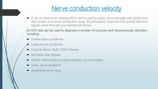 Nerve conduction velocity
 A nerve conduction velocity (NCV) test is used to assess nerve damage and dysfunction.
Also known as a nerve conduction study, the procedure measures how quickly electrical
signals move through your peripheral nerves.
An NCV test can be used to diagnose a number of muscular and neuromuscular disorders,
including:
 Guillain-Barre syndrome
 carpal tunnel syndrome
 Charcot-Marie-Tooth (CMT) disease
 herniated disk disease
 chronic inflammatory polyneuropathy and neuropathy
 sciatic nerve problems
 peripheral nerve injury
 