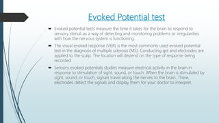 Evoked Potential test
 Evoked potential tests measure the time it takes for the brain to respond to
sensory stimuli as a way of detecting and monitoring problems or irregularities
with how the nervous system is functioning.
 The visual evoked response (VER) is the most commonly used evoked potential
test in the diagnosis of multiple sclerosis (MS). Conducting gel and electrodes are
applied to the scalp. The location will depend on the type of response being
recorded
 Sensory evoked potentials studies measure electrical activity in the brain in
response to stimulation of sight, sound, or touch. When the brain is stimulated by
sight, sound, or touch, signals travel along the nerves to the brain. There,
electrodes detect the signals and display them for your doctor to interpret.
 