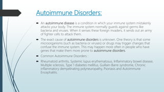 Autoimmune Disorders:
 An autoimmune disease is a condition in which your immune system mistakenly
attacks your body. The immune system normally guards against germs like
bacteria and viruses. When it senses these foreign invaders, it sends out an army
of fighter cells to attack them.
 The exact cause of autoimmune disorders is unknown. One theory is that some
microorganisms (such as bacteria or viruses) or drugs may trigger changes that
confuse the immune system. This may happen more often in people who have
genes that make them more prone to autoimmune disorders.
 Common Autoimmune Disorders :
 Rheumatoid arthritis, Systemic lupus erythematosus, Inflammatory bowel disease,
Multiple sclerosis, Type 1 diabetes mellitus, Guillain-Barre syndrome, Chronic
inflammatory demyelinating polyneuropathy, Psoriasis and Autoimmune
Encephalitis.
 