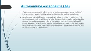 Autoimmune encephalitis (AE)
 Autoimmune encephalitis (AE) is a type of brain inflammation where the body's
immune system attacks healthy cells and tissues in the brain or spinal cord.
 Autoimmune encephalitis may be associated with antibodies to proteins on the
surface of nerve cells, or within nerve cells. Some of these proteins are involved in
passing signals between nerve cells. In some cases it occurs in association with
cancer. Research regarding why specific antibodies attack the body's healthy cells
is ongoing. Autoimmune encephalitis generally occurs sporadically, in people with
no family history of the condition.
 