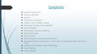 Symptoms
 cognitive impairment
 memory difficulties
 seizures
 involuntary movements
 slowed or loss of ability to speak
 behavioral changes such as agitation
 loss of inhibition
 hallucinations (visual or auditory)
 paranoid thoughts
 severe anxiety
 sleep disruption including severe insomnia
 decreased level of consciousness – to the point of unresponsiveness, catatonia or
coma
 weakness or numbness of part of the body
 loss of balance
 vision changes
 