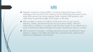 MRI
 Magnetic resonance imaging (MRI) is a medical imaging technique used in
radiology to form pictures of the anatomy and the physiological processes of the
body. MRI scanners use strong magnetic fields, magnetic field gradients, and
radio waves to generate images of the organs in the body.
 MRI can detect a variety of conditions of the brain such as cysts, tumors,
bleeding, swelling, developmental and structural abnormalities, infections,
inflammatory conditions, or problems with the blood vessels. It can determine if a
shunt is working and detect damage to the brain caused by an injury or a stroke.
 MRI is sensitive to changes in cartilage and bone structure resulting from injury,
disease, or aging. It can detect herniated discs, pinched nerves, spinal tumors,
spinal cord compression, and fractures.
 