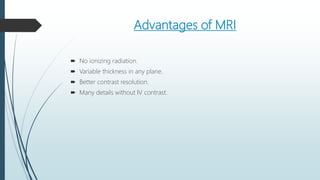 Advantages of MRI
 No ionizing radiation.
 Variable thickness in any plane.
 Better contrast resolution.
 Many details without IV contrast.
 
