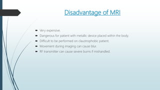 Disadvantage of MRI
 Very expensive.
 Dangerous for patient with metallic device placed within the body.
 Difficult to be performed on claustrophobic patient.
 Movement during imaging can cause blur.
 RF transmitter can cause severe burns if mishandled.
 