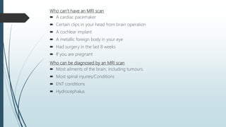 Who can’t have an MRI scan
 A cardiac pacemaker
 Certain clips in your head from brain operation
 A cochlear implant
 A metallic foreign body in your eye
 Had surgery in the last 8 weeks
 If you are pregnant
Who can be diagnosed by an MRI scan
 Most ailments of the brain, including tumours.
 Most spinal injuries/Conditions
 ENT conditions
 Hydrocephalus
 