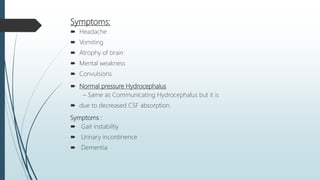 Symptoms:
 Headache
 Vomiting
 Atrophy of brain
 Mental weakness
 Convulsions
 Normal pressure Hydrocephalus
– Same as Communicating Hydrocephalus but it is
 due to decreased CSF absorption.
Symptoms :
 Gait instabiltiy
 Urinary incontinence
 Dementia
 