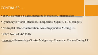 CONTINUES….
• WBC: Normal 4-5 Cells, Increased in Infection, Inflammation
• Lymphocyte =Viral Infections, Encephalitis, Syphilis, TB Meningitis.
• Neutrophil =Bacterial Infection, Acute Suppurative Meningitis.
• RBC: Normal: 4-5 Cells
• Increase=Haemorrhage-Stroke, Malignancy, Traumatic, Trauma During LP.
 
