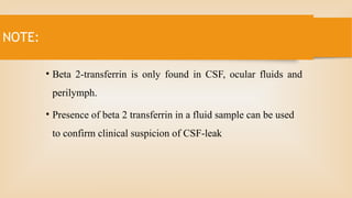 NOTE:
• Beta 2-transferrin is only found in CSF, ocular fluids and
perilymph.
• Presence of beta 2 transferrin in a fluid sample can be used
to confirm clinical suspicion of CSF-leak
 