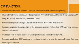 CSF FUNCTION:
• Homeostasis: Provides Suitable Chemical Envionment For Neuronal Signalling.
• Physical Protection, Shock Absorbing Medium-Prevents Brain And Spinal Cord Bouncing Of
Bony Surfaces (Cranial Cavity/Vertebral Canal).
• Nutrient transport: Exchange Of Nutrients Between Blood And Nerve Tissue
• Immune function: it participates in the immune response within the CNS carrying immune
cells and antibodies.
• Waste removal: it clears metabolic waste products and toxins from the CNS.
• Pressure regulation: CSF pressure is regulated which is crucial for cerebral blood flow and
neurological function
 