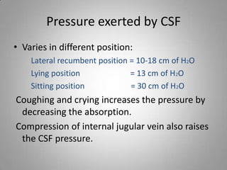 Pressure exerted by CSF
• Varies in different position:
Lateral recumbent position = 10-18 cm of H2O
Lying position = 13 cm of H2O
Sitting position = 30 cm of H2O
Coughing and crying increases the pressure by
decreasing the absorption.
Compression of internal jugular vein also raises
the CSF pressure.
 