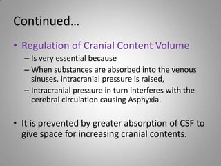 Continued…
• Regulation of Cranial Content Volume
– Is very essential because
– When substances are absorbed into the venous
sinuses, intracranial pressure is raised,
– Intracranial pressure in turn interferes with the
cerebral circulation causing Asphyxia.
• It is prevented by greater absorption of CSF to
give space for increasing cranial contents.
 