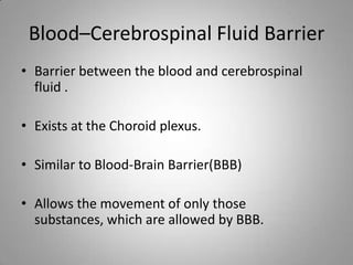 Blood–Cerebrospinal Fluid Barrier
• Barrier between the blood and cerebrospinal
fluid .
• Exists at the Choroid plexus.
• Similar to Blood-Brain Barrier(BBB)
• Allows the movement of only those
substances, which are allowed by BBB.
 