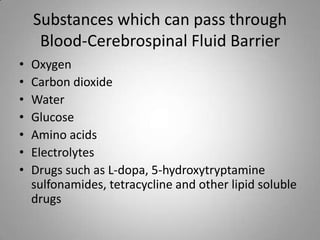 Substances which can pass through
Blood-Cerebrospinal Fluid Barrier
• Oxygen
• Carbon dioxide
• Water
• Glucose
• Amino acids
• Electrolytes
• Drugs such as L-dopa, 5-hydroxytryptamine
sulfonamides, tetracycline and other lipid soluble
drugs
 