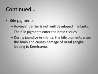 Continued…
• Bile pigments
– However barrier is not well developed in infants.
– The bile pigments enter the brain tissues .
– During jaundice in infants, the bile pigments enter
the brain and causes damage of Basal ganglia
leading to Kernicterus.
 