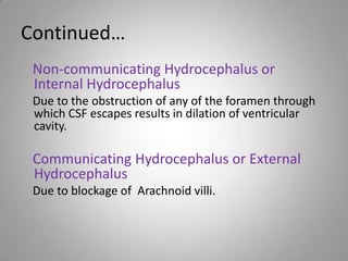 Continued…
Non-communicating Hydrocephalus or
Internal Hydrocephalus
Due to the obstruction of any of the foramen through
which CSF escapes results in dilation of ventricular
cavity.
Communicating Hydrocephalus or External
Hydrocephalus
Due to blockage of Arachnoid villi.
 