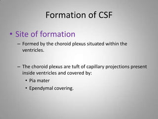 Formation of CSF
• Site of formation
– Formed by the choroid plexus situated within the
ventricles.
– The choroid plexus are tuft of capillary projections present
inside ventricles and covered by:
• Pia mater
• Ependymal covering.
 