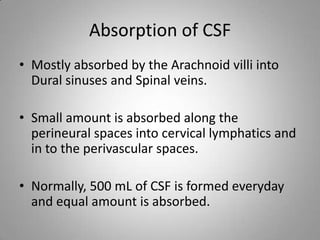 Absorption of CSFMostly absorbed by the Arachnoid villi into Dural sinuses and Spinal veins.Small amount is absorbed along the perineural spaces into cervical lymphatics and in to the perivascular spaces.Normally, 500 mL of CSF is formed everyday and equal amount is absorbed.
