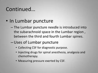 Continued…In Lumbar punctureThe Lumbar puncture needle is introduced into the subarachnoid space in the Lumbar region , between the third and fourth Lumbar spines. Uses of Lumbar puncture Collecting CSF for diagnostic purpose.Injecting drugs for spinal anesthesia, analgesia and chemotherapy.Measuring pressure exerted by CSF.